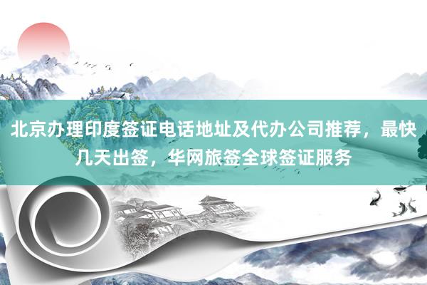 北京办理印度签证电话地址及代办公司推荐，最快几天出签，华网旅签全球签证服务