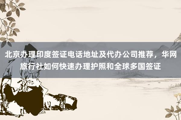 北京办理印度签证电话地址及代办公司推荐，华网旅行社如何快速办理护照和全球多国签证