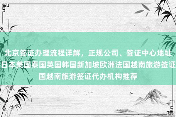 北京签证办理流程详解，正规公司、签证中心地址电话及价格，日本美国泰国英国韩国新加坡欧洲法国越南旅游签证代办机构推荐