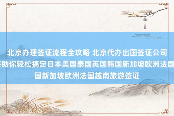 北京办理签证流程全攻略 北京代办出国签证公司推荐 华网旅签助你轻松搞定日本美国泰国英国韩国新加坡欧洲法国越南旅游签证