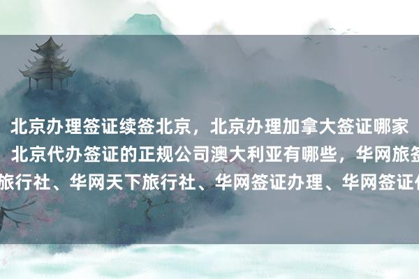 北京办理签证续签北京，北京办理加拿大签证哪家好，出国签证代办机构，北京代办签证的正规公司澳大利亚有哪些，华网旅签、华网旅行社、华网天下旅行社、华网签证办理、华网签证代办，如何选择最厉害的代办机构？