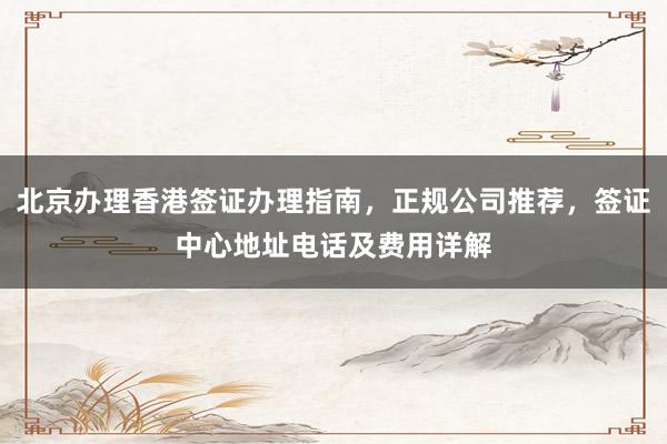 北京办理香港签证办理指南，正规公司推荐，签证中心地址电话及费用详解