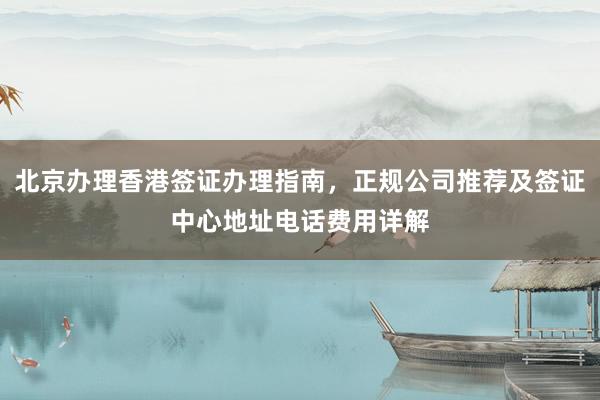 北京办理香港签证办理指南，正规公司推荐及签证中心地址电话费用详解