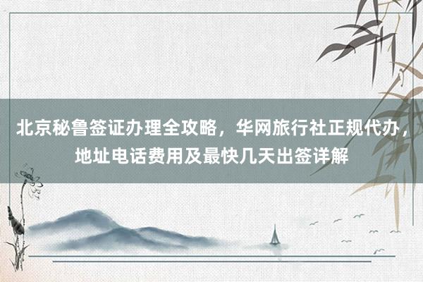 北京秘鲁签证办理全攻略，华网旅行社正规代办，地址电话费用及最快几天出签详解