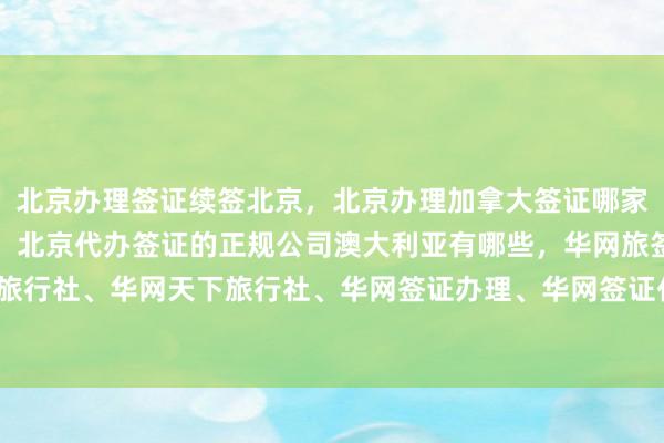 北京办理签证续签北京，北京办理加拿大签证哪家好，出国签证代办机构，北京代办签证的正规公司澳大利亚有哪些，华网旅签、华网旅行社、华网天下旅行社、华网签证办理、华网签证代办，如何选择最厉害的代办公司？