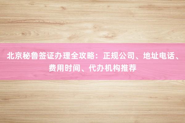 北京秘鲁签证办理全攻略：正规公司、地址电话、费用时间、代办机构推荐