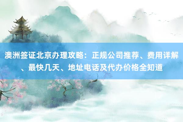 澳洲签证北京办理攻略：正规公司推荐、费用详解、最快几天、地址电话及代办价格全知道