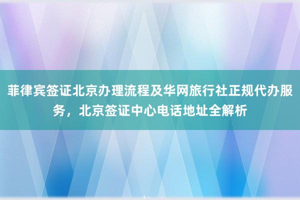 菲律宾签证北京办理流程及华网旅行社正规代办服务，北京签证中心电话地址全解析