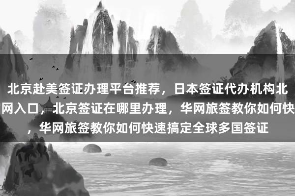 北京赴美签证办理平台推荐，日本签证代办机构北京，北京签证中心官网入口，北京签证在哪里办理，华网旅签教你如何快速搞定全球多国签证