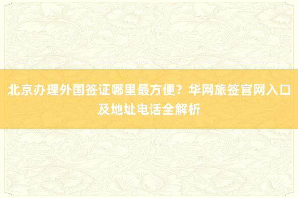 北京办理外国签证哪里最方便？华网旅签官网入口及地址电话全解析
