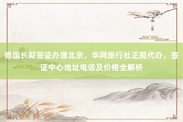 德国长期签证办理北京，华网旅行社正规代办，签证中心地址电话及价格全解析