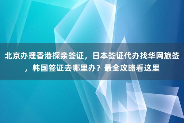 北京办理香港探亲签证，日本签证代办找华网旅签，韩国签证去哪里办？最全攻略看这里