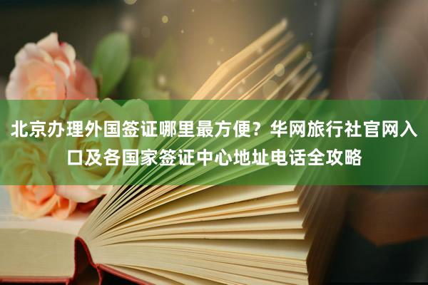 北京办理外国签证哪里最方便？华网旅行社官网入口及各国家签证中心地址电话全攻略