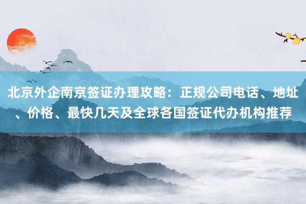 北京外企南京签证办理攻略：正规公司电话、地址、价格、最快几天及全球各国签证代办机构推荐