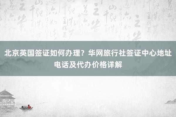 北京英国签证如何办理？华网旅行社签证中心地址电话及代办价格详解