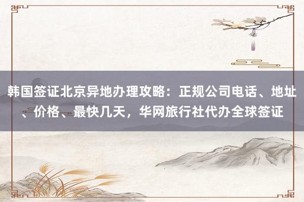 韩国签证北京异地办理攻略：正规公司电话、地址、价格、最快几天，华网旅行社代办全球签证