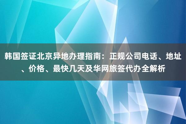韩国签证北京异地办理指南：正规公司电话、地址、价格、最快几天及华网旅签代办全解析