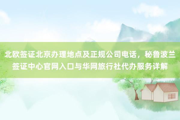 北欧签证北京办理地点及正规公司电话，秘鲁波兰签证中心官网入口与华网旅行社代办服务详解