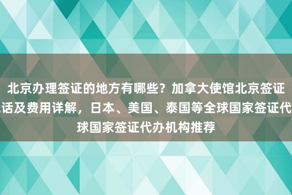 北京办理签证的地方有哪些？加拿大使馆北京签证中心地址电话及费用详解，日本、美国、泰国等全球国家签证代办机构推荐