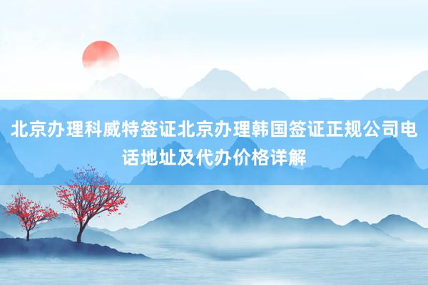 北京办理科威特签证北京办理韩国签证正规公司电话地址及代办价格详解