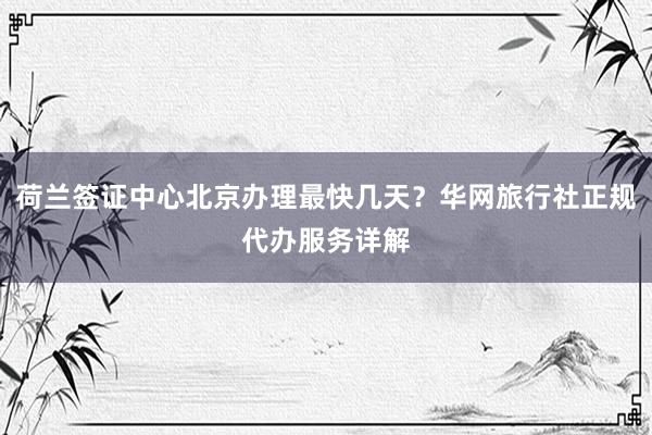 荷兰签证中心北京办理最快几天？华网旅行社正规代办服务详解