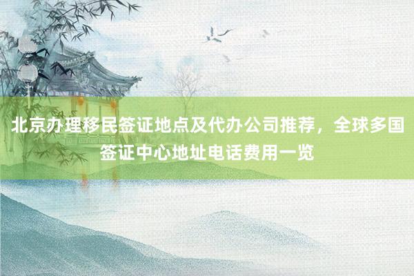 北京办理移民签证地点及代办公司推荐，全球多国签证中心地址电话费用一览