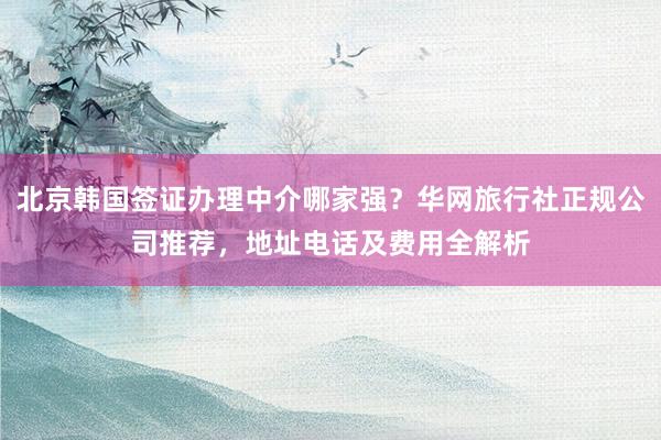 北京韩国签证办理中介哪家强？华网旅行社正规公司推荐，地址电话及费用全解析