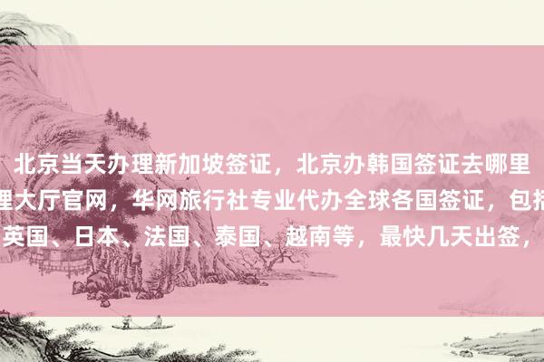 北京当天办理新加坡签证，北京办韩国签证去哪里办，北京出入境签证办理大厅官网，华网旅行社专业代办全球各国签证，包括美国、英国、日本、法国、泰国、越南等，最快几天出签，价格透明，最厉害的代办公司推荐