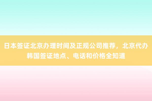 日本签证北京办理时间及正规公司推荐，北京代办韩国签证地点、电话和价格全知道