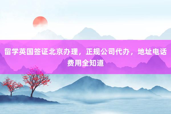 留学英国签证北京办理，正规公司代办，地址电话费用全知道