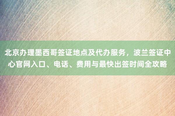 北京办理墨西哥签证地点及代办服务，波兰签证中心官网入口、电话、费用与最快出签时间全攻略