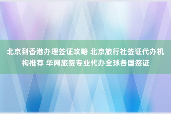 北京到香港办理签证攻略 北京旅行社签证代办机构推荐 华网旅签专业代办全球各国签证