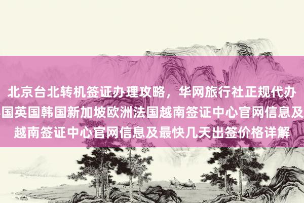 北京台北转机签证办理攻略，华网旅行社正规代办机构推荐，日本美国泰国英国韩国新加坡欧洲法国越南签证中心官网信息及最快几天出签价格详解