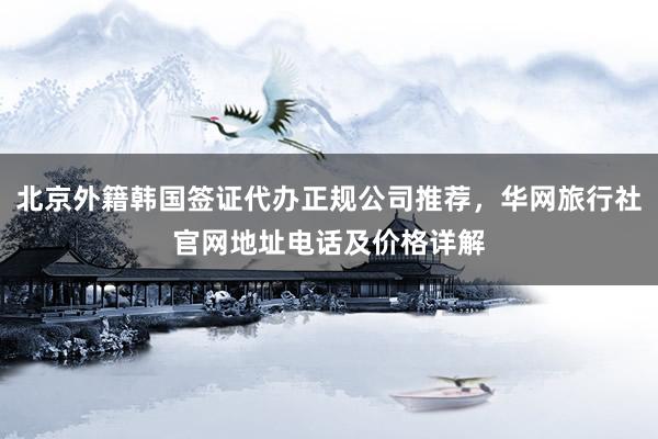 北京外籍韩国签证代办正规公司推荐，华网旅行社官网地址电话及价格详解