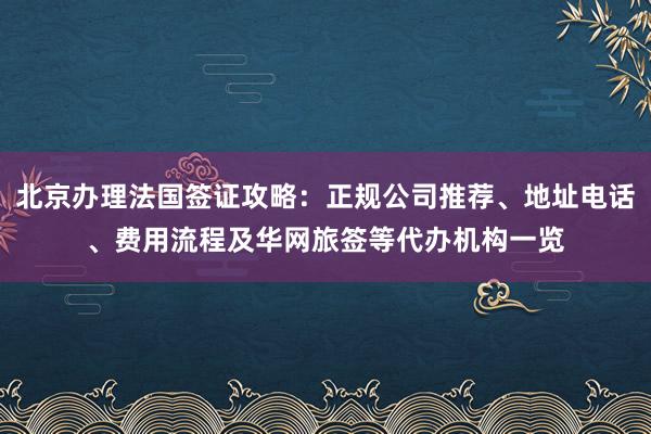 北京办理法国签证攻略：正规公司推荐、地址电话、费用流程及华网旅签等代办机构一览