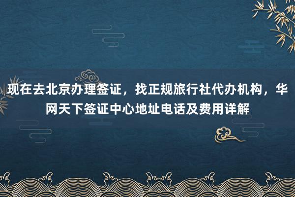 现在去北京办理签证，找正规旅行社代办机构，华网天下签证中心地址电话及费用详解