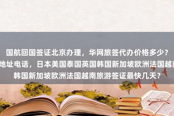 国航回国签证北京办理，华网旅签代办价格多少？北京出入境签证大厅地址电话，日本美国泰国英国韩国新加坡欧洲法国越南旅游签证最快几天？