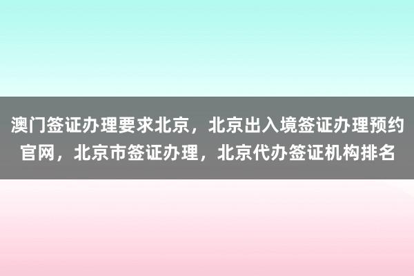 澳门签证办理要求北京，北京出入境签证办理预约官网，北京市签证办理，北京代办签证机构排名