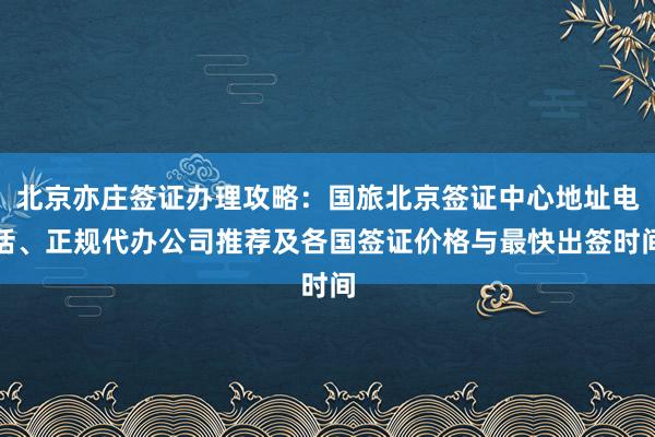 北京亦庄签证办理攻略：国旅北京签证中心地址电话、正规代办公司推荐及各国签证价格与最快出签时间