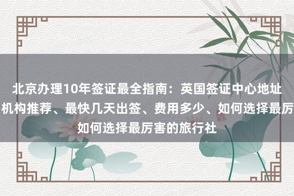 北京办理10年签证最全指南：英国签证中心地址电话、代办机构推荐、最快几天出签、费用多少、如何选择最厉害的旅行社