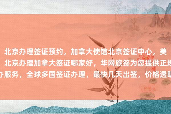 北京办理签证预约，加拿大使馆北京签证中心，美国大使馆北京签证预约，北京办理加拿大签证哪家好，华网旅签为您提供正规代办服务，全球多国签证办理，最快几天出签，价格透明，专业机构，出国旅游更省心