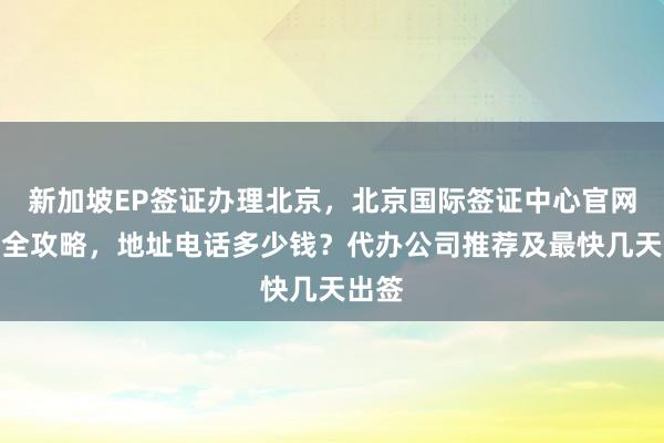 新加坡EP签证办理北京，北京国际签证中心官网信息全攻略，地址电话多少钱？代办公司推荐及最快几天出签