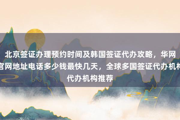 北京签证办理预约时间及韩国签证代办攻略，华网旅签官网地址电话多少钱最快几天，全球多国签证代办机构推荐