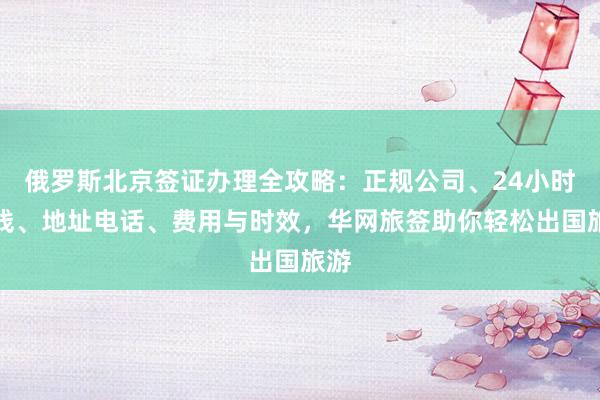 俄罗斯北京签证办理全攻略：正规公司、24小时热线、地址电话、费用与时效，华网旅签助你轻松出国旅游