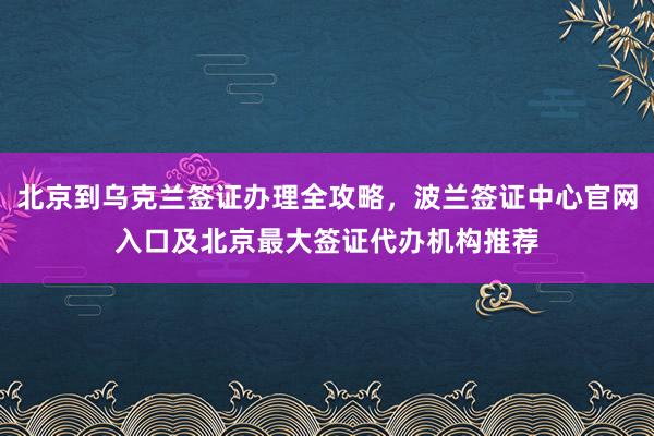 北京到乌克兰签证办理全攻略，波兰签证中心官网入口及北京最大签证代办机构推荐