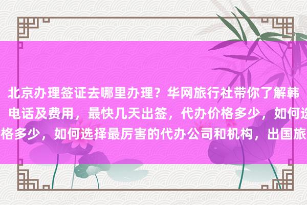 北京办理签证去哪里办理？华网旅行社带你了解韩国签证中心官网、地址、电话及费用，最快几天出签，代办价格多少，如何选择最厉害的代办公司和机构，出国旅游必备攻略