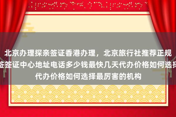 北京办理探亲签证香港办理，北京旅行社推荐正规公司，华网旅签签证中心地址电话多少钱最快几天代办价格如何选择最厉害的机构