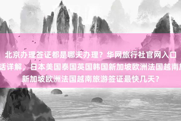 北京办理签证都是哪天办理？华网旅行社官网入口及代办机构地址电话详解，日本美国泰国英国韩国新加坡欧洲法国越南旅游签证最快几天？