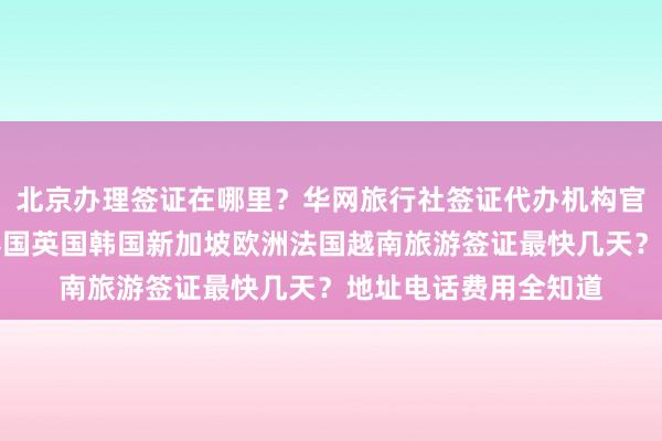 北京办理签证在哪里？华网旅行社签证代办机构官网详解，日本美国泰国英国韩国新加坡欧洲法国越南旅游签证最快几天？地址电话费用全知道