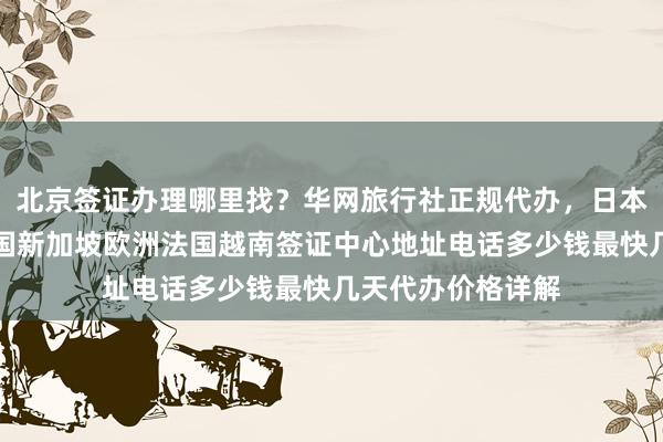 北京签证办理哪里找？华网旅行社正规代办，日本美国泰国英国韩国新加坡欧洲法国越南签证中心地址电话多少钱最快几天代办价格详解
